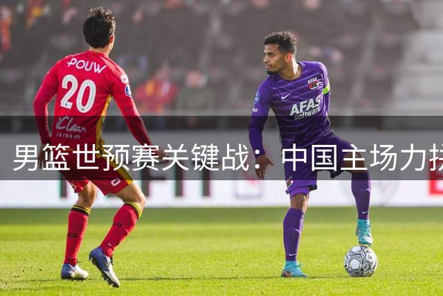 男篮世预赛关键战：中国主场力拼黎巴嫩争夺出线主动权