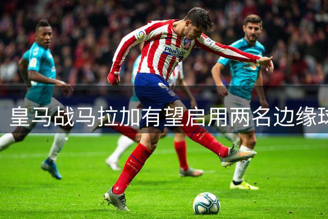 皇马战马拉加有望启用两名边缘球员首发